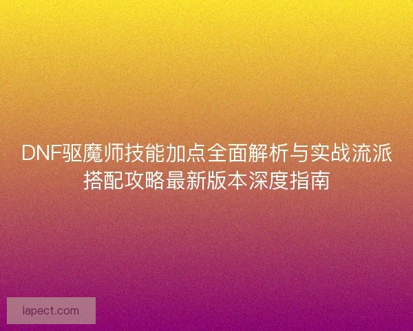DNF驱魔师技能加点全面解析与实战流派搭配攻略最新版本深度指南
