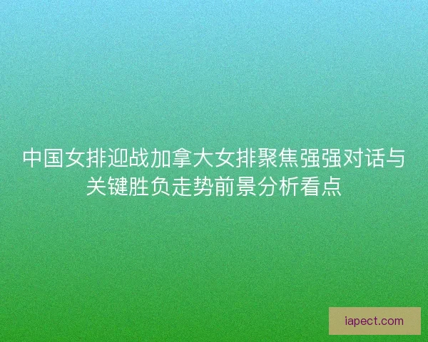中国女排迎战加拿大女排聚焦强强对话与关键胜负走势前景分析看点