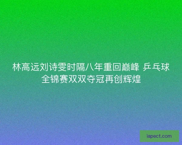 林高远刘诗雯时隔八年重回巅峰 乒乓球全锦赛双双夺冠再创辉煌