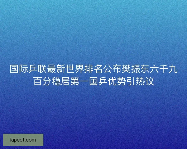 国际乒联最新世界排名公布樊振东六千九百分稳居第一国乒优势引热议