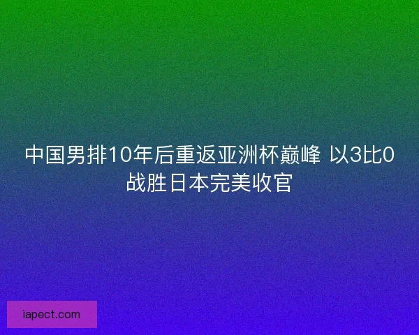 中国男排10年后重返亚洲杯巅峰 以3比0战胜日本完美收官